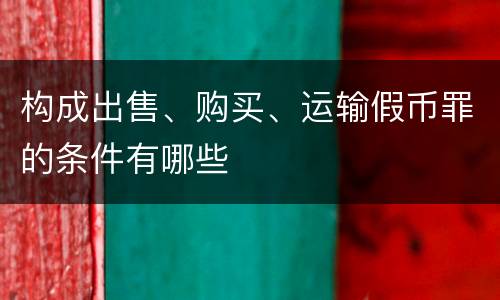 构成出售、购买、运输假币罪的条件有哪些