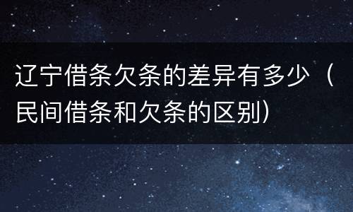辽宁借条欠条的差异有多少（民间借条和欠条的区别）