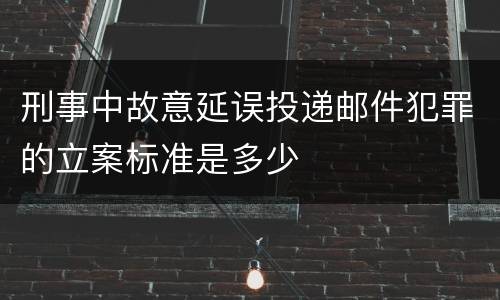 刑事中故意延误投递邮件犯罪的立案标准是多少