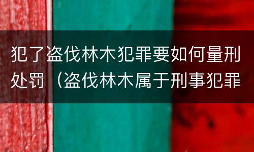 犯了盗伐林木犯罪要如何量刑处罚（盗伐林木属于刑事犯罪吗）