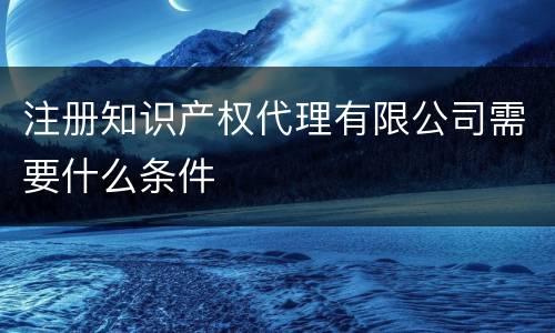 注册知识产权代理有限公司需要什么条件