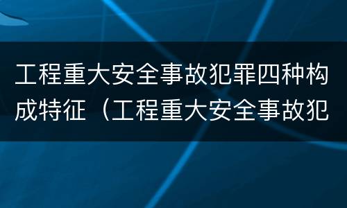 工程重大安全事故犯罪四种构成特征（工程重大安全事故犯罪四种构成特征是）