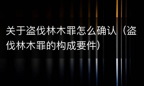 关于盗伐林木罪怎么确认（盗伐林木罪的构成要件）