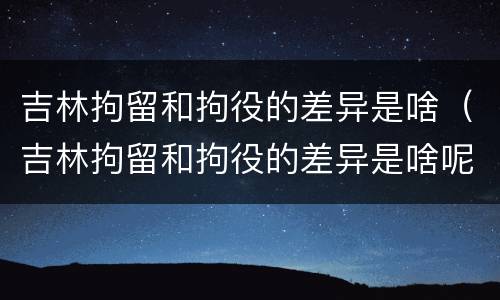 吉林拘留和拘役的差异是啥（吉林拘留和拘役的差异是啥呢）
