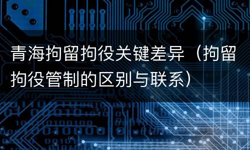 青海拘留拘役关键差异（拘留拘役管制的区别与联系）