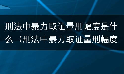 刑法中暴力取证量刑幅度是什么（刑法中暴力取证量刑幅度是什么意思）