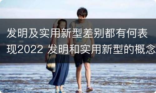 发明及实用新型差别都有何表现2022 发明和实用新型的概念