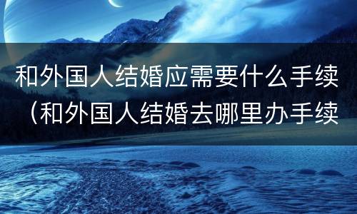和外国人结婚应需要什么手续（和外国人结婚去哪里办手续）