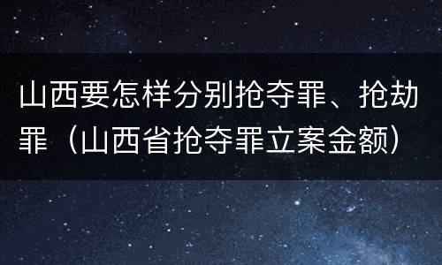 山西要怎样分别抢夺罪、抢劫罪（山西省抢夺罪立案金额）