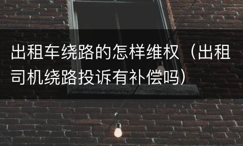 出租车绕路的怎样维权（出租司机绕路投诉有补偿吗）
