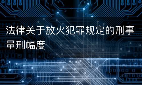 法律关于放火犯罪规定的刑事量刑幅度