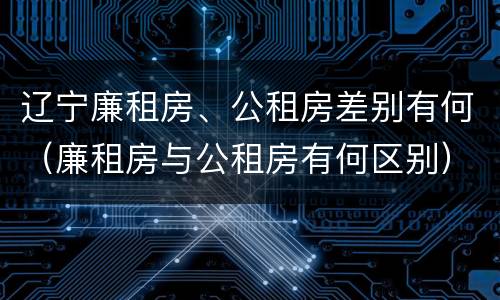 辽宁廉租房、公租房差别有何（廉租房与公租房有何区别）