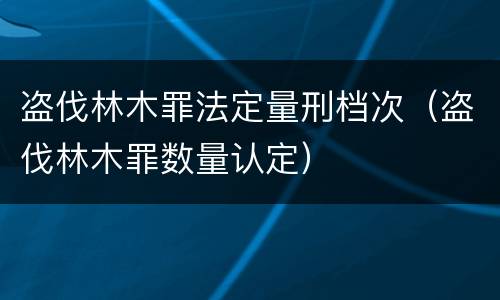 盗伐林木罪法定量刑档次（盗伐林木罪数量认定）
