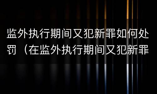 监外执行期间又犯新罪如何处罚（在监外执行期间又犯新罪如何判处）