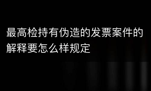 最高检持有伪造的发票案件的解释要怎么样规定