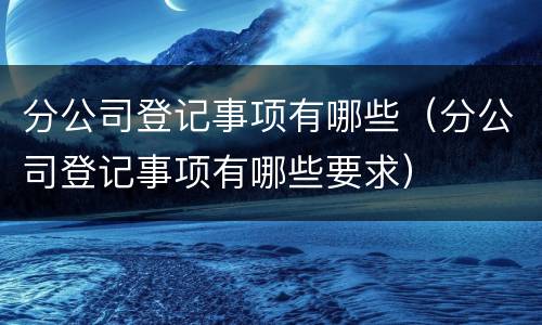 分公司登记事项有哪些（分公司登记事项有哪些要求）