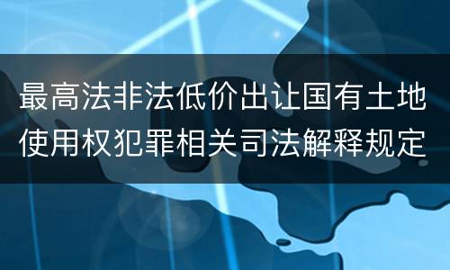 最高法非法低价出让国有土地使用权犯罪相关司法解释规定具体有哪些