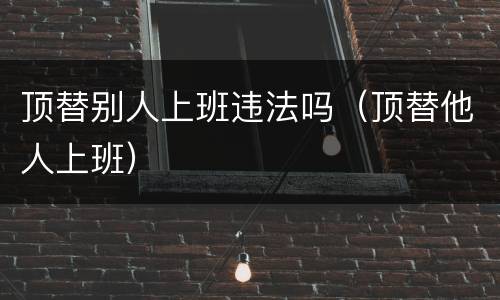 顶替别人上班违法吗（顶替他人上班）