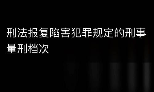 刑法报复陷害犯罪规定的刑事量刑档次