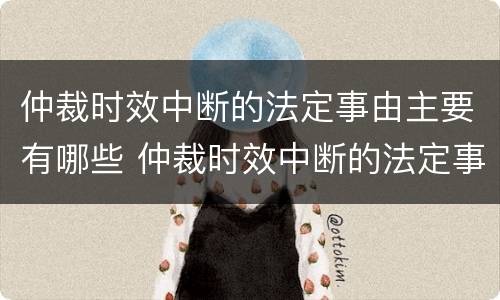 仲裁时效中断的法定事由主要有哪些 仲裁时效中断的法定事由主要有哪些