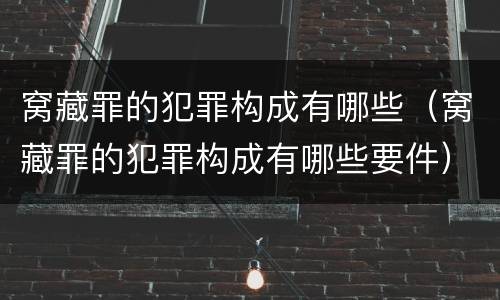 窝藏罪的犯罪构成有哪些（窝藏罪的犯罪构成有哪些要件）