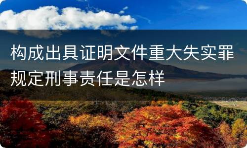 构成出具证明文件重大失实罪规定刑事责任是怎样