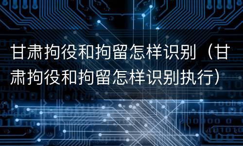 甘肃拘役和拘留怎样识别（甘肃拘役和拘留怎样识别执行）