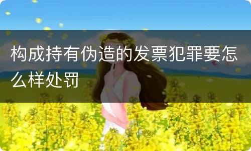 构成持有伪造的发票犯罪要怎么样处罚