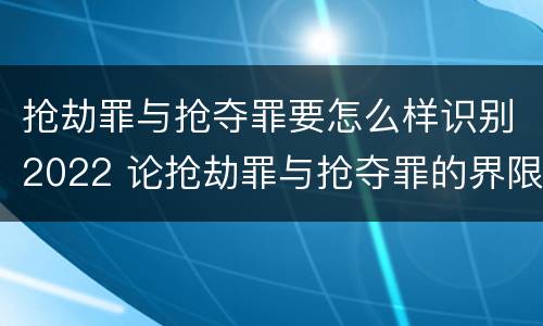 抢劫罪与抢夺罪要怎么样识别2022 论抢劫罪与抢夺罪的界限