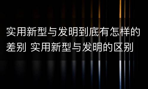 实用新型与发明到底有怎样的差别 实用新型与发明的区别