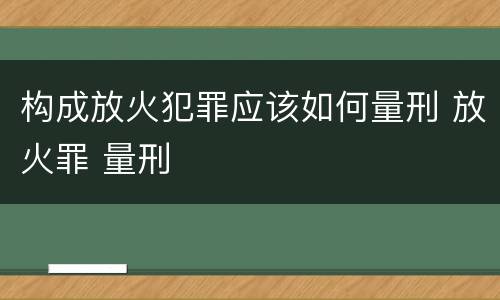 构成放火犯罪应该如何量刑 放火罪 量刑