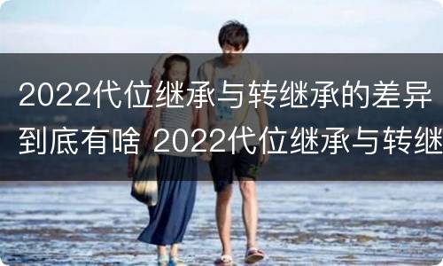 2022代位继承与转继承的差异到底有啥 2022代位继承与转继承的差异到底有啥不同