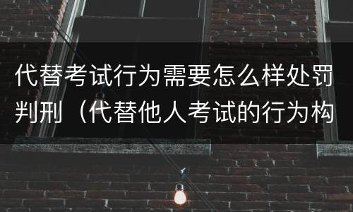 代替考试行为需要怎么样处罚判刑（代替他人考试的行为构成什么罪）