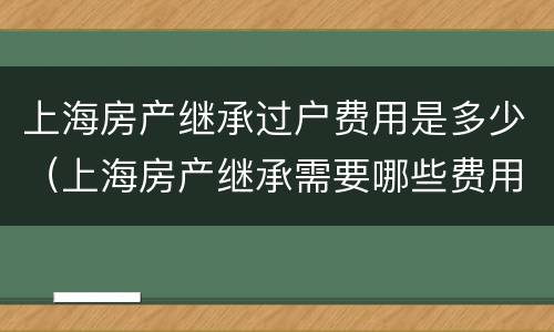 上海房产继承过户费用是多少（上海房产继承需要哪些费用）
