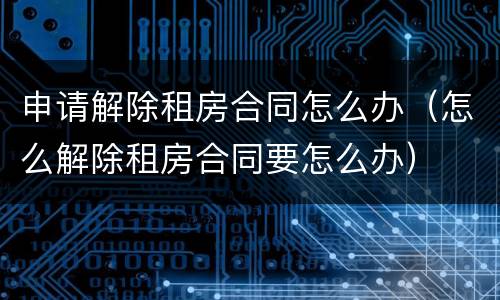 申请解除租房合同怎么办（怎么解除租房合同要怎么办）