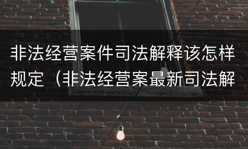 非法经营案件司法解释该怎样规定（非法经营案最新司法解释）