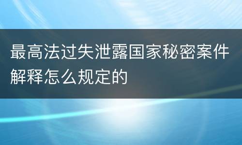 最高法过失泄露国家秘密案件解释怎么规定的