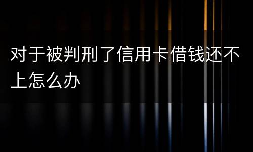 对于被判刑了信用卡借钱还不上怎么办