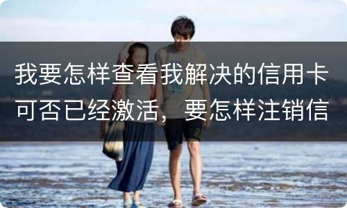 我要怎样查看我解决的信用卡可否已经激活，要怎样注销信用卡。现在卡片找不到了
