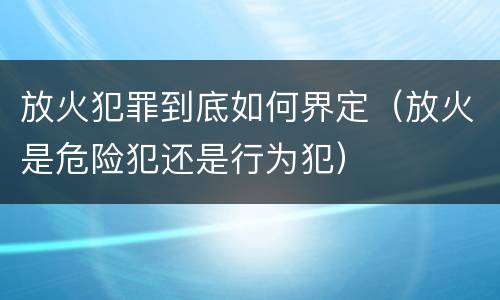 放火犯罪到底如何界定（放火是危险犯还是行为犯）