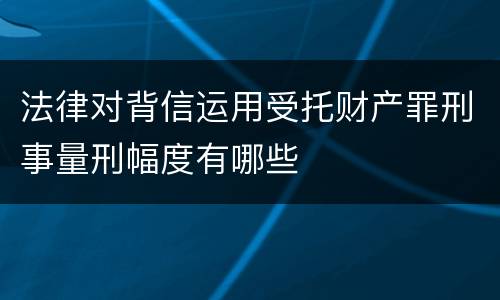 法律对背信运用受托财产罪刑事量刑幅度有哪些