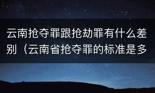 云南抢夺罪跟抢劫罪有什么差别（云南省抢夺罪的标准是多少?）