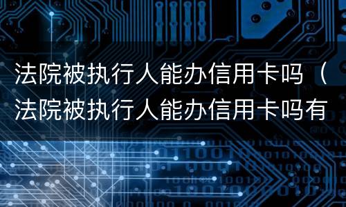 法院被执行人能办信用卡吗（法院被执行人能办信用卡吗有影响吗）