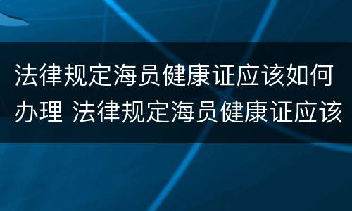 法律规定海员健康证应该如何办理 法律规定海员健康证应该如何办理手续