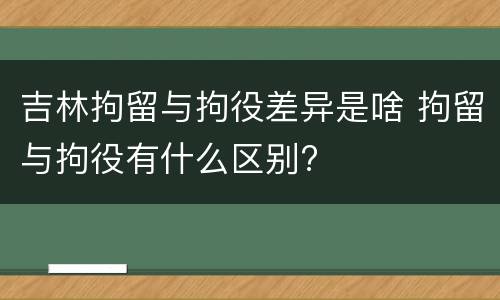 吉林拘留与拘役差异是啥 拘留与拘役有什么区别?