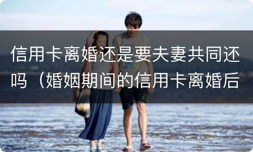 信用卡离婚还是要夫妻共同还吗（婚姻期间的信用卡离婚后）