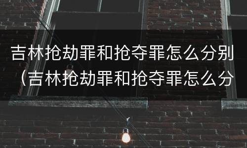 吉林抢劫罪和抢夺罪怎么分别（吉林抢劫罪和抢夺罪怎么分别判刑）