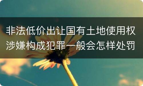 非法低价出让国有土地使用权涉嫌构成犯罪一般会怎样处罚