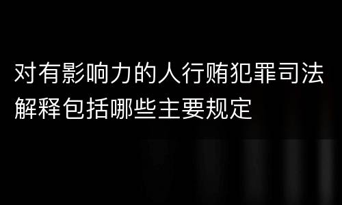 对有影响力的人行贿犯罪司法解释包括哪些主要规定
