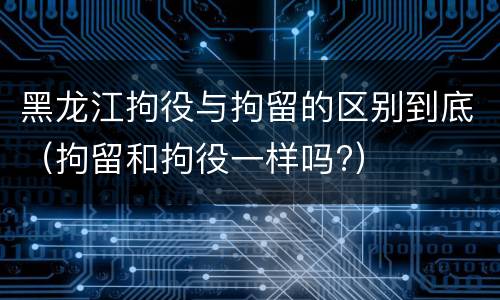 黑龙江拘役与拘留的区别到底（拘留和拘役一样吗?）